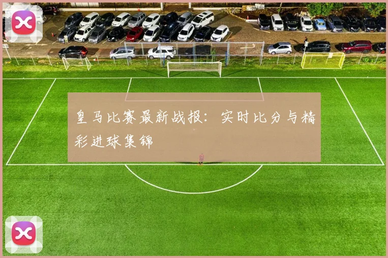 皇马比赛最新战报：实时比分与精彩进球集锦