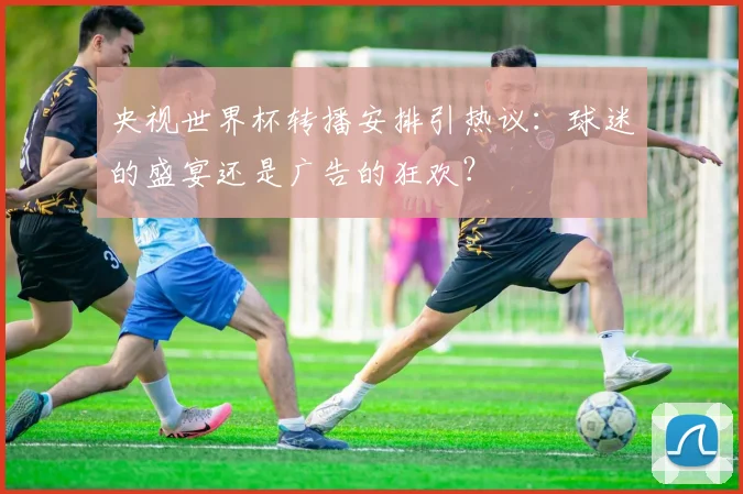 央视世界杯转播安排引热议：球迷的盛宴还是广告的狂欢？