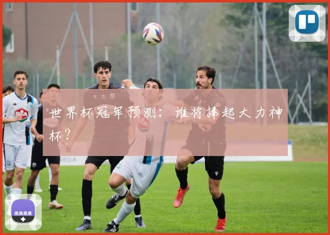 世界杯冠军预测:谁将捧起大力神杯?