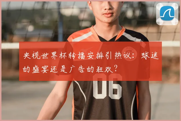 央视世界杯转播安排引热议：球迷的盛宴还是广告的狂欢？