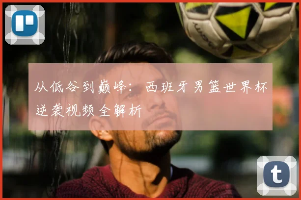 从低谷到巅峰：西班牙男篮世界杯逆袭视频全解析