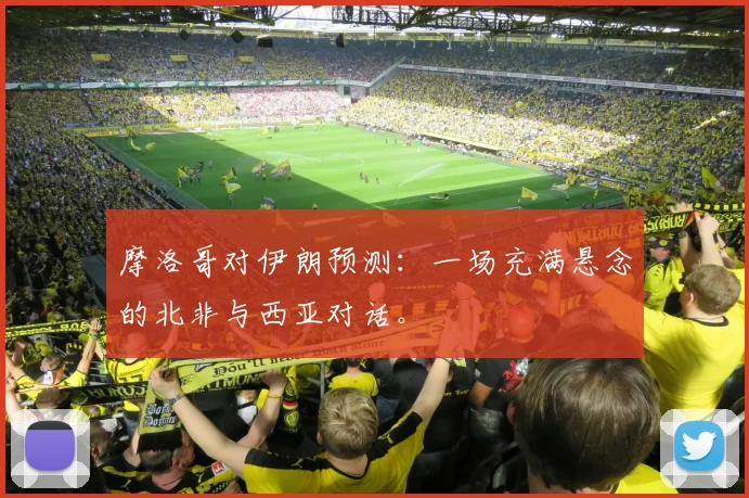 摩洛哥对伊朗预测:一场充满悬念的北非与西亚对话。