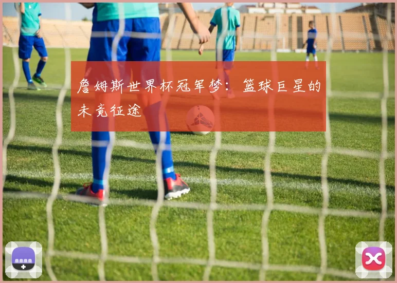 詹姆斯世界杯冠军梦：篮球巨星的未竟征途
