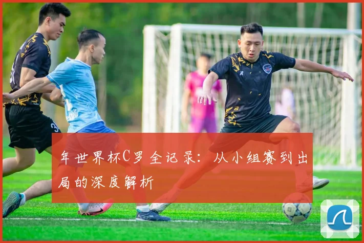 年世界杯C罗全记录:从小组赛到出局的深度解析