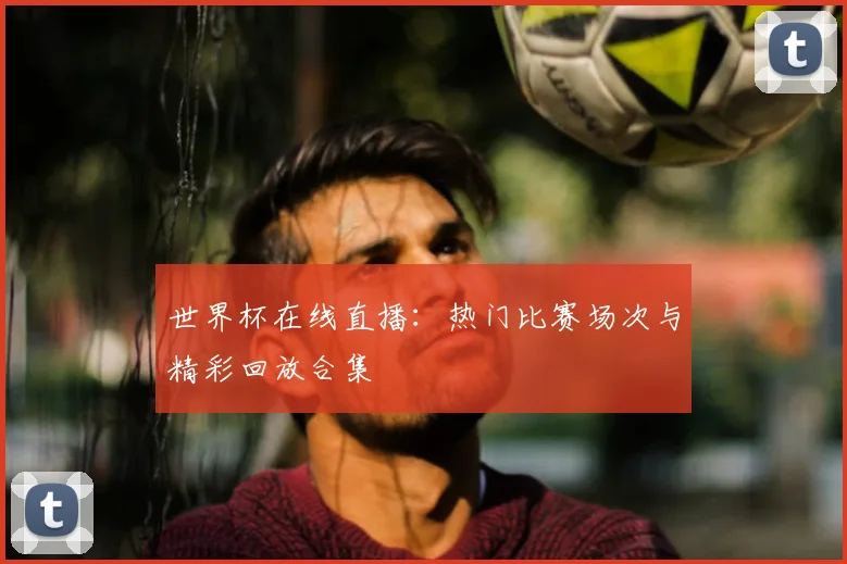 世界杯在线直播：热门比赛场次与精彩回放合集